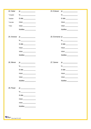 22. Geler je ________________ 23. Enlever je ________________
* Congeler tu ________________ tu ________________
* Modeler il/ elle _____________ il/ elle _____________
* Harceler nous ______________ nous ______________
* Peler vous ______________ vous ______________
ils/elles ____________ ils/elles ____________
24. Amener je ________________ 25. Emmener je ________________
tu ________________ tu ________________
il/ elle _____________ il/ elle _____________
nous ______________ nous ______________
vous ______________ vous ______________
ils/elles ____________ ils/elles ____________
26. Mener je ________________ 27. Semer je ________________
tu ________________ tu ________________
il/ elle _____________ il/ elle _____________
nous ______________ nous ______________
vous ______________ vous ______________
ils/elles ____________ ils/elles ____________
28. Peser je ________________
tu ________________
il/ elle _____________
nous ______________
vous ______________
ils/elles ____________
Sylvie Auger ÉIF UQTR
 