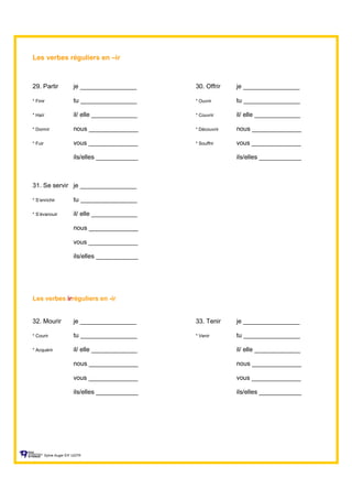 Les verbes réguliers en –ir
29. Partir je ________________ 30. Offrir je ________________
* Finir tu ________________ * Ouvrir tu ________________
* Haïr il/ elle _____________ * Couvrir il/ elle _____________
* Dormir nous ______________ * Découvrir nous ______________
* Fuir vous ______________ * Souffrir vous ______________
ils/elles ____________ ils/elles ____________
31. Se servir je ________________
* S’enrichir tu ________________
* S’évanouir il/ elle _____________
nous ______________
vous ______________
ils/elles ____________
Les verbes irréguliers en -ir
32. Mourir je ________________ 33. Tenir je ________________
* Courir tu ________________ * Venir tu ________________
* Acquérir il/ elle _____________ il/ elle _____________
nous ______________ nous ______________
vous ______________ vous ______________
ils/elles ____________ ils/elles ____________
Sylvie Auger ÉIF UQTR
 