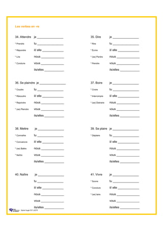 Les verbes en -re
34. Attendre je ________________ 35. Dire je ________________
* Prendre tu ________________ * Rire tu ________________
* Répondre il/ elle _____________ * Écrire il/ elle _____________
* Lire nous ______________ * (se) Perdre nous ______________
* Conduire vous ______________ * Peindre vous ______________
ils/elles ____________ ils/elles ____________
36. Se plaindre je ________________ 37. Boire je ________________
* Coudre tu ________________ * Croire tu ________________
* Résoudre il/ elle _____________ * Interrompre il/ elle _____________
* Rejoindre nous ______________ * (se) Distraire nous ______________
* (se) Plaindre vous ______________ vous ______________
ils/elles ____________ ils/elles ____________
38. Mettre je ________________ 39. Se plaire je ________________
* Connaître tu ________________ * Déplaire tu ________________
* Convaincre il/ elle _____________ il/ elle _____________
* (se) Battre nous ______________ nous ______________
* Naître vous ______________ vous ______________
ils/elles ____________ ils/elles ____________
40. Naître je ________________ 41. Vivre je ________________
tu ________________ * Suivre tu ________________
il/ elle _____________ * Conclure il/ elle _____________
nous ______________ * (se) taire nous ______________
vous ______________ vous ______________
ils/elles ____________ ils/elles ____________
Sylvie Auger ÉIF UQTR
 