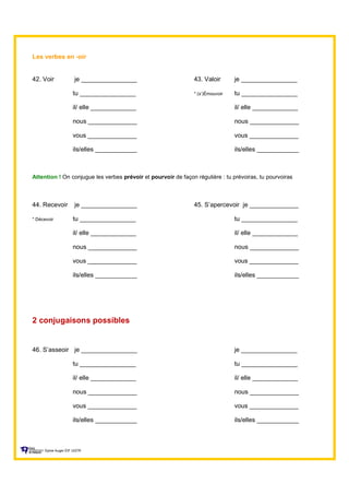 Les verbes en -oir
42. Voir je ________________ 43. Valoir je ________________
tu ________________ * (s’)Émouvoir tu ________________
il/ elle _____________ il/ elle _____________
nous ______________ nous ______________
vous ______________ vous ______________
ils/elles ____________ ils/elles ____________
Attention ! On conjugue les verbes prévoir et pourvoir de façon régulière : tu prévoiras, tu pourvoiras
44. Recevoir je ________________ 45. S’apercevoir je ______________
* Décevoir tu ________________ tu ________________
il/ elle _____________ il/ elle _____________
nous ______________ nous ______________
vous ______________ vous ______________
ils/elles ____________ ils/elles ____________
2 conjugaisons possibles
46. S’asseoir je ________________ je ________________
tu ________________ tu ________________
il/ elle _____________ il/ elle _____________
nous ______________ nous ______________
vous ______________ vous ______________
ils/elles ____________ ils/elles ____________
Sylvie Auger ÉIF UQTR
 