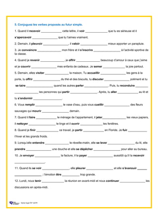 5. Conjuguez les verbes proposés au futur simple.
1. Quand il recevoir _____________ cette lettre, il voir ______________ que tu es sérieuse et il
s’apercevoir ________________ que tu l’aimes vraiment.
2. Demain, il pleuvoir ________________, il valoir _________________ mieux apporter un parapluie.
3. Je convaincre _______________ mon frère et il s’inscrire _________________ à l’activité sportive de
la classe.
4. Quand je revenir _______________, je offrir _______________ beaucoup d’amour à ceux que j’aime
et je couvrir ________________ mes enfants de cadeaux. Je semer ______________ la joie partout.
5. Demain, elles visiter _______________ la maison. Tu accueillir ________________ les gens à la
porte, tu offrir _________________ du thé et des biscuits, tu discuter ________________ poliment et tu
se taire _________________ quand les autres parler _______________. Puis, tu reconduire ________
_______________ les personnes qui partir _________________. Après, tu aller _____________ au lit et
tu s’endormir __________________.
6. Vous remplir _________________ le vase d’eau, puis vous cueillir ________________ des fleurs
sauvages qui mourir _________________ demain.
7. Quand il faire _____________ le ménage de l’appartement, il jeter_______________ les vieux papiers,
il nettoyer _________________ le linge et il ouvrir ______________ les fenêtres.
8. Quand je finir ______________ ce travail, je partir _____________ en Floride. Je fuir ____________
l’hiver et les grands froids.
9. Lorsqu’elle entendre _______________ le réveille-matin, elle se lever _________________ du lit, elle
prendre ________________ une douche et elle se dépêcher _________________ pour aller au bureau.
10. Je envoyer ________________ la facture, il la payer ________________ aussitôt qu’il la recevoir
___________________.
11. Quand ils se voir _________________, elle pleurer _________________ et elle s’évanouir ______
_________________ ; l’émotion être ___________ trop grande.
12. Lundi, nous tenir ______________ la réunion en avant-midi et nous continuer ________________ les
discussions en après-midi.
Sylvie Auger ÉIF UQTR
 