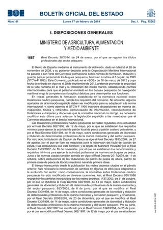 BOLETÍN OFICIAL DEL ESTADO
Núm. 41	 Lunes 17 de febrero de 2014	 Sec. I. Pág. 15265
I. DISPOSICIONES GENERALES
MINISTERIO DE AGRICULTURA, ALIMENTACIÓN
Y MEDIO AMBIENTE
1687 Real Decreto 36/2014, de 24 de enero, por el que se regulan los títulos
profesionales del sector pesquero.
El Reino de España mediante el Instrumento de Adhesión, dado en Madrid el 28 de
noviembre de 2008, y su posterior depósito ante la Organización Marítima Internacional
ha pasado a ser Parte del Convenio internacional sobre normas de formación, titulación y
guardia para el personal de los buques pesqueros, hecho en Londres el 7 de julio de 1995
(STCW-F 1995). Este Convenio, publicado en el «BOE» de 16 de marzo de 2012 y cuya
fecha de entrada en vigor es el 29 de septiembre de 2012, pretende promover la seguridad
de la vida humana en el mar y la protección del medio marino, estableciendo normas
internacionales para que el personal enrolado en los buques pesqueros de navegación
marítima tenga la competencia y la aptitud debidas para desempeñar sus funciones.
En líneas generales la formación establecida en la normativa nacional sobre
titulaciones náutico pesqueras, cumple los requisitos del Convenio. No obstante, algunos
apartados de la formación española deben ser modificados para su adaptación a la norma
internacional, y, como además el STCW-F 1995 incorpora disposiciones en materia de:
inspección, títulos y refrendos, comunicación de información, reconocimiento de
titulaciones extranjeras y dispensas que la normativa nacional no recoge, es necesario
modificar esta última para adecuar la legislación española a las novedades que el
Convenio establece en el ámbito internacional.
Las titulaciones profesionales náutico pesqueras se hallan reguladas en la actualidad
por el Real Decreto 662/1997, de 12 de mayo, por el que se establecen los requisitos
mínimos para ejercer la actividad de patrón local de pesca y patrón costero polivalente, y
por el Real Decreto 930/1998, de 14 de mayo, sobre condiciones generales de idoneidad
y titulación de determinadas profesiones de la marina mercante y del sector pesquero.
Por otro lado, la titulación de Capitán de Pesca se rige el Real Decreto 1833/2004, de 27
de agosto, por el que se fijan los requisitos para la obtención del título de capitán de
pesca y las atribuciones que este confiere; y la tarjeta de Marinero Pescador por el Real
Decreto 1519/2007, de 16 de noviembre, por el que se establecen los conocimientos y
requisitos mínimos para ejercer la actividad profesional de marinero en buques de pesca.
Junto a las normas citadas también se halla en vigor el Real Decreto 2017/2004, de 11 de
octubre, sobre atribuciones de las titulaciones de patrón de pesca de altura, patrón de
primera clase de pesca de litoral y mecánico naval de primera clase.
El tiempo transcurrido desde la publicación los reales decretos citados en el párrafo
anterior, hizo necesaria la introducción de cambios en algunos de ellos para adaptarlos a
la evolución del sector; como consecuencia, la normativa sobre titulaciones náutico
pesqueras ha sido modificada en diversas ocasiones. Así, el Real Decreto 930/1998
recoge hoy los cambios introducidos por los reales decretos: 1437/2003, de 31 de octubre,
por el que se modifica el Real Decreto 930/1998, de 14 de mayo, sobre condiciones
generales de idoneidad y titulación de determinadas profesiones de la marina mercante y
del sector pesquero; 653/2005, de 6 de junio, por el que se modifica el Real
Decreto 930/1998, de 14 de mayo, sobre condiciones generales de idoneidad y titulación
de determinadas profesiones de la marina mercante y del sector pesquero; y, finalmente,
por el Real Decreto 2008/2009, de 23 de diciembre, por el que se modifica el Real
Decreto 930/1998, de 14 de mayo, sobre condiciones generales de idoneidad y titulación
de determinadas profesiones de la marina mercante y del sector pesquero. Por su parte,
el Real Decreto 662/1997 fue modificado por el Real Decreto 1548/2004, de 25 de junio,
por el que se modifica el Real Decreto 662/1997, de 12 de mayo, por el que se establecen
cve:BOE-A-2014-1687
 