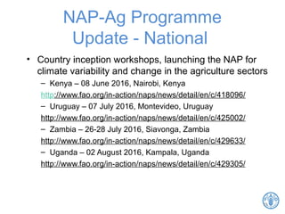 NAP-Ag Programme
Update - National
• Country inception workshops, launching the NAP for
climate variability and change in the agriculture sectors
– Kenya – 08 June 2016, Nairobi, Kenya
http://www.fao.org/in-action/naps/news/detail/en/c/418096/
– Uruguay – 07 July 2016, Montevideo, Uruguay
http://www.fao.org/in-action/naps/news/detail/en/c/425002/
– Zambia – 26-28 July 2016, Siavonga, Zambia
http://www.fao.org/in-action/naps/news/detail/en/c/429633/
– Uganda – 02 August 2016, Kampala, Uganda
http://www.fao.org/in-action/naps/news/detail/en/c/429305/
14
 