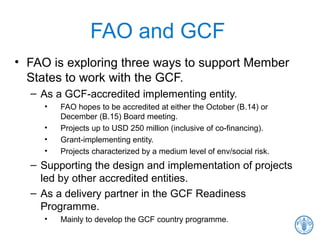 FAO and GCF
• FAO is exploring three ways to support Member
States to work with the GCF.
– As a GCF-accredited implementing entity.
• FAO hopes to be accredited at either the October (B.14) or
December (B.15) Board meeting.
• Projects up to USD 250 million (inclusive of co-financing).
• Grant-implementing entity.
• Projects characterized by a medium level of env/social risk.
– Supporting the design and implementation of projects
led by other accredited entities.
– As a delivery partner in the GCF Readiness
Programme.
• Mainly to develop the GCF country programme.
 