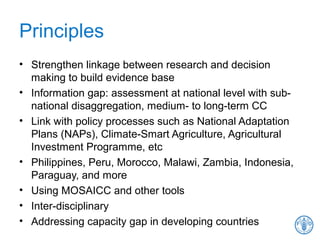 Principles
• Strengthen linkage between research and decision
making to build evidence base
• Information gap: assessment at national level with sub-
national disaggregation, medium- to long-term CC
• Link with policy processes such as National Adaptation
Plans (NAPs), Climate-Smart Agriculture, Agricultural
Investment Programme, etc
• Philippines, Peru, Morocco, Malawi, Zambia, Indonesia,
Paraguay, and more
• Using MOSAICC and other tools
• Inter-disciplinary
• Addressing capacity gap in developing countries
 