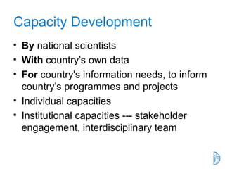 Capacity Development
• By national scientists
• With country’s own data
• For country's information needs, to inform
country’s programmes and projects
• Individual capacities
• Institutional capacities --- stakeholder
engagement, interdisciplinary team
 