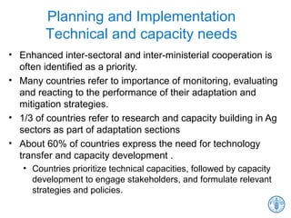 Planning and Implementation
Technical and capacity needs
• Enhanced inter-sectoral and inter-ministerial cooperation is
often identified as a priority.
• Many countries refer to importance of monitoring, evaluating
and reacting to the performance of their adaptation and
mitigation strategies.
• 1/3 of countries refer to research and capacity building in Ag
sectors as part of adaptation sections
• About 60% of countries express the need for technology
transfer and capacity development .
• Countries prioritize technical capacities, followed by capacity
development to engage stakeholders, and formulate relevant
strategies and policies.
 