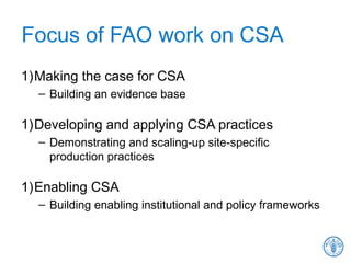 Focus of FAO work on CSA
1)Making the case for CSA
– Building an evidence base
1)Developing and applying CSA practices
– Demonstrating and scaling-up site-specific
production practices
1)Enabling CSA
– Building enabling institutional and policy frameworks
 