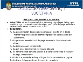 LEGISLACIÓN MERCANTIL, Y SOCIETARIA UNIDAD III. DEL PAGARÉ A LA ORDEN: CONCEPTO:  es un título de crédito, creado y reglado por la ley, que contiene una promesa incondicional del suscriptor de pagar una suma determinada a otra persona, a su orden. REQUISITOS : 1.- La denominación del documento (Pagaré) inserta en el texto    mismo y expresada en el idioma empleado en la redacción del    documento. 2.- La promesa incondicional de pagar una suma determinada de    dinero 3.- La indicación del vencimiento 4.- La del lugar donde debe efectuarse el pago 5.- El nombre de la persona a quien o a cuya orden debe efectuarse    el pago (beneficiario) 6.- La indicación de la fecha y el lugar donde se suscribe el pagaré 7.- La firma del que emite el documento (suscriptor) Dr. M. Jirón Coronel, Abogado 