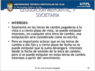 LEGISLACIÓN MERCANTIL, Y SOCIETARIA INTERESES: Solamente en las letras de cambio pagaderas a la vista o a cierto plazo de vista, se puede estipular intereses, en cualquier otra letra de cambio, esa estipulación será considerada como no escrita. Pero es importante aclarar que en las letras de cambio a día fijo y a cierto plazo de fecha no se puede estipular que la suma devengará  intereses desde la fecha de emisión de la letra de cambio; pero sí se puede estipular en estas letras de cambio intereses a partir del vencimiento. Dr. M. Jirón Coronel, Abogado 