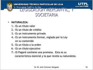 LEGISLACIÓN MERCANTIL, Y SOCIETARIA NATURALEZA: 1.- Es un título valor 2.- Es un título de crédito 3.- Es un instrumento privado 4.- Es un instrumento formal, reglado por la Ley    en su contenido 5.- Es un título a la orden  6.- Es un título ejecutivo 7.- El Pagaré contiene una promesa.  Esta es su  característica esencial y la que revela su naturaleza. Dr. M. Jirón Coronel, Abogado 