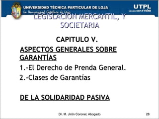 LEGISLACIÓN MERCANTIL, Y SOCIETARIA CAPITULO V. ASPECTOS GENERALES SOBRE GARANTÍAS 1.-El Derecho de Prenda General. 2.-Clases de Garantías DE LA SOLIDARIDAD PASIVA Dr. M. Jirón Coronel, Abogado 