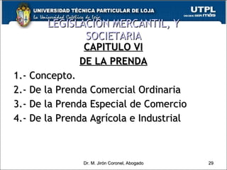 LEGISLACIÓN MERCANTIL, Y SOCIETARIA CAPITULO VI DE LA PRENDA 1.- Concepto. 2.- De la Prenda Comercial Ordinaria 3.- De la Prenda Especial de Comercio 4.- De la Prenda Agrícola e Industrial Dr. M. Jirón Coronel, Abogado 