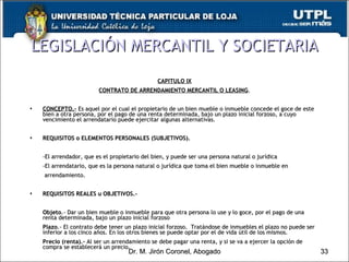 CAPITULO IX CONTRATO DE ARRENDAMIENTO MERCANTIL O LEASING . CONCEPTO.-  Es aquel por el cual el propietario de un bien mueble o inmueble concede el goce de este bien a otra persona, por el pago de una renta determinada, bajo un plazo inicial forzoso, a cuyo vencimiento el arrendatario puede ejercitar algunas alternativas. REQUISITOS o ELEMENTOS PERSONALES (SUBJETIVOS). -El arrendador, que es el propietario del bien, y puede ser una persona natural o jurídica -El arrendatario, que es la persona natural o jurídica que toma el bien mueble o inmueble en    arrendamiento. REQUISITOS REALES u OBJETIVOS.-  Objeto .- Dar un bien mueble o inmueble para que otra persona lo use y lo goce, por el pago de una renta determinada, bajo un plazo inicial forzoso Plazo .- El contrato debe tener un plazo inicial forzoso.  Tratándose de inmuebles el plazo no puede ser inferior a los cinco años. En los otros bienes se puede optar por el de vida útil de los mismos. Precio (renta).-  Al ser un arrendamiento se debe pagar una renta, y si se va a ejercer la opción de compra se establecerá un precio. LEGISLACIÓN MERCANTIL Y SOCIETARIA Dr. M. Jirón Coronel, Abogado 