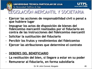Ejercer las acciones de responsabilidad civil o penal a que hubiere lugar Impugnar los actos de disposición de bienes del fideicomiso mercantil realizados por el fiduciario en contra de las instrucciones del fideicomiso mercantil Solicitar la sustitución del fiduciario Percibir los frutos y rendimientos del fideicomiso Ejercer las atribuciones que determine el contrato DEBERES DEL BENEFICIARIO La restitución del bien, si llegare a estar en su poder Remunerar al fiduciario, en forma subsidiaria LEGISLACIÓN MERCANTIL Y SOCIETARIA Dr. M. Jirón Coronel, Abogado 