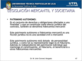 PATRIMINIO AUTONOMO: Es el conjunto de derechos y obligaciones afectados a una finalidad  y que se constituye como efecto jurídico del contrato, también se denomina fideicomiso mercantil Este patrimonio autónomo o fideicomiso mercantil es una ficción jurídica no es una sociedad civil o mercantil Este patrimonio autónomo está dotado  de personalidad jurídica, y como tal su representante legal es el fiduciario.  Además es independiente del patrimonio individual que mantenga el constituyente, el fiduciario, el beneficiario u otros fideicomisos mercantiles LEGISLACIÓN MERCANTIL Y SOCIETARIA Dr. M. Jirón Coronel, Abogado 