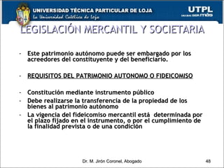 Este patrimonio autónomo puede ser embargado por los acreedores del constituyente y del beneficiario. REQUISITOS DEL PATRIMONIO AUTONOMO O FIDEICOMISO Constitución mediante instrumento público Debe realizarse la transferencia de la propiedad de los bienes al patrimonio autónomo La vigencia del fideicomiso mercantil está  determinada por el plazo fijado en el instrumento, o por el cumplimiento de la finalidad prevista o de una condición  LEGISLACIÓN MERCANTIL Y SOCIETARIA Dr. M. Jirón Coronel, Abogado 