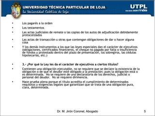 Los pagarés a la orden Los testamentos Las actas judiciales de remate o las copias de los autos de adjudicación debidamente protocolizados Las actas de transacción u otras que contengan obligaciones de dar o hacer alguna cosa Y los demás instrumentos a los que las leyes especiales dan el carácter de ejecutivos (obligaciones, certificados financieros, el cheque no pagado por falta o insuficiencia de fondos y protestado dentro del plazo de presentación, los sobregiros, las cédulas hipotecarias, etc.) 3.- ¿Por qué la Ley les da el carácter de ejecutivos a ciertos títulos? Contienen una obligación ejecutable, no se requiere que se declare la existencia de la obligación o de que el deudor esté obligado a la prestación; pues la obligación está o es determinada.  No se requiere de una declaratoria de los derechos, judicial o personal del deudor.  No se requiere dirimencia. Hace prueba plena porque el título acredita el cumplimiento de determinados requisitos y exigencias legales que garantizan que se trata de una obligación pura, clara, determinada.   Dr. M. Jirón Coronel, Abogado 