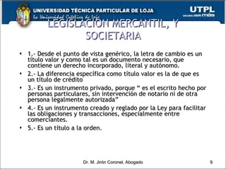 LEGISLACIÓN MERCANTIL, Y SOCIETARIA 1.- Desde el punto de vista genérico, la letra de cambio es un título valor y como tal es un documento necesario, que contiene un derecho incorporado, literal y autónomo. 2.- La diferencia específica como título valor es la de que es un título de crédito 3.- Es un instrumento privado, porque “ es el escrito hecho por personas particulares, sin intervención de notario ni de otra persona legalmente autorizada” 4.- Es un instrumento creado y reglado por la Ley para facilitar las obligaciones y transacciones, especialmente entre comerciantes. 5.- Es un título a la orden. Dr. M. Jirón Coronel, Abogado 