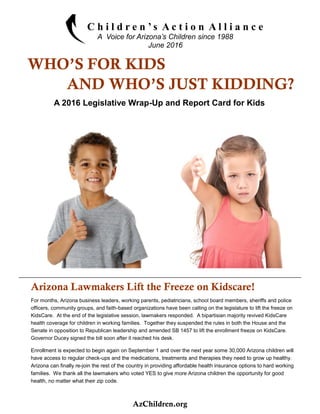 A 2016 Legislative Wrap-Up and Report Card for Kids
C h i l d r e n ’ s A c t i o n A l l i a n c e
A Voice for Arizona’s Children since 1988
June 2016
WHO’S FOR KIDS
AND WHO’S JUST KIDDING?
Arizona Lawmakers Lift the Freeze on Kidscare!
For months, Arizona business leaders, working parents, pediatricians, school board members, sheriffs and police
officers, community groups, and faith-based organizations have been calling on the legislature to lift the freeze on
KidsCare. At the end of the legislative session, lawmakers responded. A bipartisian majority revived KidsCare
health coverage for children in working families. Together they suspended the rules in both the House and the
Senate in opposition to Republican leadership and amended SB 1457 to lift the enrollment freeze on KidsCare.
Governor Ducey signed the bill soon after it reached his desk.
Enrollment is expected to begin again on September 1 and over the next year some 30,000 Arizona children will
have access to regular check-ups and the medications, treatments and therapies they need to grow up healthy.
Arizona can finally re-join the rest of the country in providing affordable health insurance options to hard working
families. We thank all the lawmakers who voted YES to give more Arizona children the opportunity for good
health, no matter what their zip code.
AzChildren.org
 
