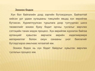 Зохион бодох
Хүн бол байгалийн дээд зэргийн бүтээгдэхүүн. Байгалтай
хийсэн урт удаан хугацааны тэмцлийн явцад хүн өөрийгөө
бүтээсэн. Хуримтлуулсан туршлага дээр тулгуурлан шинэ
төсөөллийг зохиох буюу бодит орчны тусгалыг өөрчлөх
сэтгэцийн танин мэдэх процесс. Хүн өөрийгөө хүрээлэн байгаа
ертөнцийг хувьсган өөрчилж өөрийн хөдөлмөрөөрө
материаллаг болон оюун санааны үнэт баялагийг
бүтээдгээрээ амьтнаас ялгаатай юм.
Зохион бодох нь хүн бодит байдлыг хувьсган өөрчлөх
тусгалын процесс юм.
 