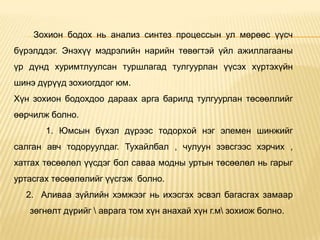 Зохион бодох нь анализ синтез процессын ул мөрөөс үүсч
бүрэлддэг. Энэхүү мэдрэлийн нарийн төвөгтэй үйл ажиллагааны
үр дүнд хуримтлуулсан туршлагад тулгуурлан үүсэх хүртэхүйн
шинэ дүрүүд зохиогддог юм.
Хүн зохион бодохдоо дараах арга барилд тулгуурлан төсөөллийг
өөрчилж болно.
1. Юмсын бүхэл дүрээс тодорхой нэг элемен шинжийг
салган авч тодоруулдаг. Тухайлбал , чулуун зэвсгээс хэрчих ,
хатгах төсөөлөл үүсдэг бол саваа модны уртын төсөөлөл нь гарыг
уртасгах төсөөлөлийг үүсгэж болно.
2. Аливаа зүйлийн хэмжээг нь ихэсгэх эсвэл багасгах замаар
зөгнөлт дүрийг  аврага том хүн анахай хүн г.м зохиож болно.
 