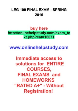 LEG 100 FINAL EXAM - SPRING
2016
buy here
http://onlinehelpstudy.com/exam_te
xt.php?cat=16071
www.onlinehelpstudy.com
Immediate access to
solutions for ENTIRE
COURSES,
FINAL EXAMS and
HOMEWORKS
“RATED A+" - Without
Registration!
 