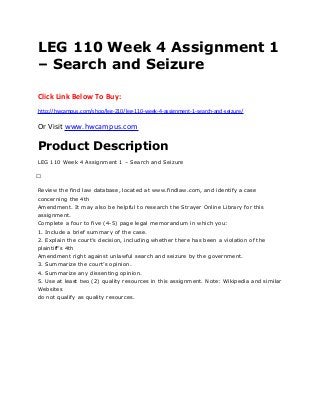 LEG 110 Week 4 Assignment 1
– Search and Seizure
Click Link Below To Buy:
http://hwcampus.com/shop/leg-210/leg-110-week-4-assignment-1-search-and-seizure/
Or Visit www.hwcampus.com
Product Description
LEG 110 Week 4 Assignment 1 – Search and Seizure
 
Review the find law database, located at www.findlaw.com, and identify a case
concerning the 4th
Amendment. It may also be helpful to research the Strayer Online Library for this
assignment.
Complete a four to five (4-5) page legal memorandum in which you:
1. Include a brief summary of the case.
2. Explain the court’s decision, including whether there has been a violation of the
plaintiff’s 4th
Amendment right against unlawful search and seizure by the government.
3. Summarize the court’s opinion.
4. Summarize any dissenting opinion.
5. Use at least two (2) quality resources in this assignment. Note: Wikipedia and similar
Websites
do not qualify as quality resources.
 