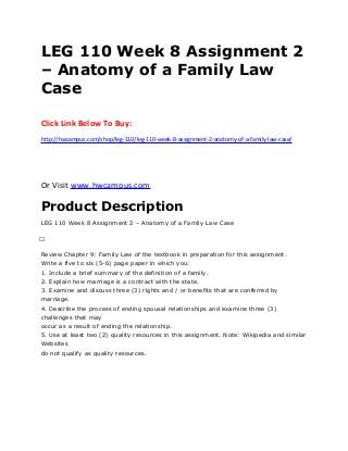LEG 110 Week 8 Assignment 2
– Anatomy of a Family Law
Case
Click Link Below To Buy:
http://hwcampus.com/shop/leg-110/leg-110-week-8-assignment-2-anatomy-of-a-family-law-case/
Or Visit www.hwcampus.com
Product Description
LEG 110 Week 8 Assignment 2 – Anatomy of a Family Law Case
 
Review Chapter 9: Family Law of the textbook in preparation for this assignment.
Write a five to six (5-6) page paper in which you:
1. Include a brief summary of the definition of a family.
2. Explain how marriage is a contract with the state.
3. Examine and discuss three (3) rights and / or benefits that are conferred by
marriage.
4. Describe the process of ending spousal relationships and examine three (3)
challenges that may
occur as a result of ending the relationship.
5. Use at least two (2) quality resources in this assignment. Note: Wikipedia and similar
Websites
do not qualify as quality resources.
 