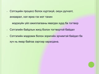 - Сэтгэцийн процесс болох хүртэхүй, оюун дүгнэлт,
анхаарал, хэл яриа гэх мэт танин
мэдэхүйн үйл ажиллагааны явагдах хурд ба тогтвор
- Сэтгэлийн байдлын жигд болон тогтвортой байдал
- Сэтгэлийн мэдрэмж болон зоригийн эрчимтэй байдал ба
хүч нь ямар байгаа зэргээр харагдана.
 