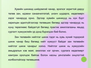 Хувийн шинжид шийдэмгий чанар, эрэлхэг зоригтой даруу
төлөв зан, идэвхи санаачилгатай, үнэнч шударга, хөдөлмөрч
зэрэг чанарууд орно. Эдгээр хувийн шинжүүд нь хүн бүрт
харилцан адилгүйгээгээр төлөвших бөгөөд эдгээр чанарууд нь
хүнд төрөлхөөс байдаггүй бөгөөд практик ажиллагааны явцад
сургалт хүмүүжлийн үр дүнд бүрэлдэн бий болно.
Зан төлөвийн нийтлэг шинж гэдэг нь хувь хүний тодорхой
шинж чанар биш бөгөөд нийт хүмүүст байдаг зан төлөвийн
нийтлэг шинж чанарыг хэлнэ. Нийтлэг шинж нь хүмүүсийн
амьдралын хэв маяг, ажиллах нэг орчин, сурлага хөдөлмөрт
хамтран оролцож байгаа болон насны үечлэлийн онцлогтой
холбоотойгоор төлөвшинө.
 