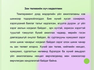 Зан төлөвийн хүч хөдөлгөөн
Темперамент дээд мэдэрлийн үйл ажиллагааны хэв
шинжээр тодорхойлогддог. Бие хүний хүсэл сонирхол,
хэрэгцээний баялаг талыг хадгалсан, агуулга дүүрэн ,үг үйл
хэрэг ажлын нэгдмэл байдал , эрч хүчтэй, зорисон хэрэгтэй
тууштай тэмүүлэл бүхий ажиллах чадвар, өөрийн гэсэн
давтагдашгүй онцлог байдал, ёс суртахууны хүмүүжил зэрэг
олон шинж чанарыг нэгдмэл байдал зэрэг олон шинж чанар
нь зан төлөвт илэрнэ. Хүний зан төлөв, нийгмийн нөхцөл,
хүмүүжил, сургалтын нөлөөнд бүрэлдэх ба хүний амьдрал
үйл ажиллагааны нөхцөл өөрчлөгдөхөд мөн хэмжээгээр
өөрчлөгдөх хандлагатай байдаг байна.
 