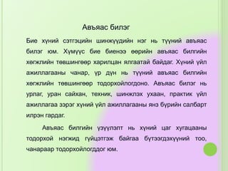 Авъяас билэг
Бие хүний сэтгэцийн шинжүүдийн нэг нь түүний авъяас
билэг юм. Хүмүүс бие биенээ өөрийн авъяас билгийн
хөгжлийн төвшингөөр харилцан ялгаатай байдаг. Хүний үйл
ажиллагааны чанар, үр дүн нь түүний авъяас билгийн
хөгжлийн төвшингөөр тодорхойлогдоно. Авъяас билэг нь
урлаг, уран сайхан, техник, шинжлэх ухаан, практик үйл
ажиллагаа зэрэг хүний үйл ажиллагааны янз бүрийн салбарт
илрэн гардаг.
Авъяас билгийн үзүүлэлт нь хүний цаг хугацааны
тодорхой нэгжид гүйцэтгэж байгаа бүтээгдэхүүний тоо,
чанараар тодорхойлогддог юм.
 