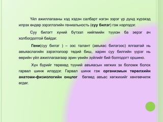 Үйл ажиллагааны хэд хэдэн салбарт нэгэн зэрэг үр дүнд хүрэхэд
илрэх өндөр зэрэглэлийн гениальность (суу билэг) гэж нэрлэдэг.
Суу билэгт хүний бүтээл нийгмийн түүхэн ба эерэг ач
холбогдолтой байдаг.
Гени(суу билэг ) – ээс талант (авъяас билэгээс) ялгаатай нь
авъяаслагийн зэрэглэлээр төдий биш, харин суу билгийн үүрэг нь
өөрийн үйл ажиллагаагаар эрин үеийн зүйлийг бий болгодогт оршино.
Хүн бүрийг төрөхөд түүний авъяасын хөгжих эх боломж болох
гарвал шинж илэрдэг. Гарвал шинж гэж организмын төрөлхийн
анатоми-физиологийн онцлог бөгөөд авъас хөгжихийг хөнгөвчилж
өгдөг.
 