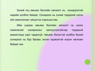 Хүний гоц авъяас билгийн хөгжилт нь сонирхолтой
нарийн холбоо байдаг. Сонирхол нь хүний тодорхой нэгэн
үйл ажиллагааг гүйцэтгэх хэрэгцээ юм.
Ийм учраас авъяас билгийн хөгжилт нь зохих
хэмжээний сонирхолыг хөгжүүлэхгүйгээр тодорхой
амжилтанд хүрч чадахгүй. Авъяас билэгтэй холбоо бүхий
сонирхол нь бүр багаас эхлэн идэвхитэй илрэн хөгжсөн
байдаг юм.
 