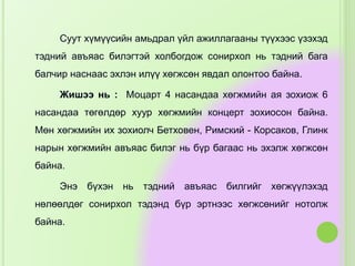 Суут хүмүүсийн амьдрал үйл ажиллагааны түүхээс үзэхэд
тэдний авъяас билэгтэй холбогдож сонирхол нь тэдний бага
балчир наснаас эхлэн илүү хөгжсөн явдал олонтоо байна.
Жишээ нь : Моцарт 4 насандаа хөгжмийн ая зохиож 6
насандаа төгөлдөр хуур хөгжмийн концерт зохиосон байна.
Мөн хөгжмийн их зохиолч Бетховен, Римский - Корсаков, Глинк
нарын хөгжмийн авъяас билэг нь бүр багаас нь эхэлж хөгжсөн
байна.
Энэ бүхэн нь тэдний авъяас билгийг хөгжүүлэхэд
нөлөөлдөг сонирхол тэдэнд бүр эртнээс хөгжсөнийг нотолж
байна.
 