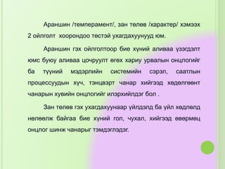 Араншин /темперамент/, зан төлөв /характер/ хэмээх
2 ойлголт хоорондоо төстэй ухагдахуунууд юм.
Араншин гэх ойлголтоор бие хүний аливаа үзэгдэлт
юмс буюу аливаа цочруулт өгөх хариу урвалын онцлогийг
ба түүний мэдэрлийн системийн сэрэл, саатлын
процессуудын хүч, тэнцвэрт чанар хийгээд хөдөлгөөнт
чанарын хувийн онцлогийг илэрхийлдэг бол .
Зан төлөв гэх ухагдахуунаар үйлдэлд ба үйл хөдлөлд
нөлөөлж байгаа бие хүний гол, чухал, хийгээд өвөрмөц
онцлог шинж чанарыг тэмдэглэдэг.
 