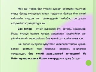 Мөн зан төлөв бол тухайн хүнийг нийгмийн гишүүний
хувьд бусад хүмүүсээс ялган тодруулж байгаа бие хүний
нийгмийн үндсэн гол шинжүүдийн нийлбэр цогцуудыг
илэрхийлдэг ухагдахуун юм.
Зан төлөв – хүний хүрээлэн буй ертөнц, хөдөлмөр,
бусад хүмүүс өөртөө хандах хандлагыг илэрхийлэх зан
үйлийн чигийг тодорхойлох бие хүний сэтгэцийн шинж юм.
Зан төлөв нь бусад хүмүүстэй харилцан үйлдэх хувийн
болон нийгмийн төрх байдлын өвөрмөц онцлогоор
нөхцөлддөг, бие хүний харьцаангуй тогтвортой ба
байнгад илрэх шинж болон чанаруудын цогц бүрдэл.
 