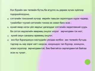 Хүн бүрийн зан төлвийн бүтэц ба агуулга нь дараах хүчин зүйлээр
тодорхойлогдоно.
a) сэтгэлийн тэнхээний хүчээр өөрийн тавьсан зорилгодоо хүрэх чадвар,
тухайлбал түүний сэтгэлийн тэнхээ их эсвэл бага эсэх ;
b) хүний ямар нэгэн үйл явдлыг дагалддаг сэтгэлийн хөдөлгөөний суурь
ба сэтгэл хөдлөлийн өвөрмөц онцлог илрэл зөрчилдөөн гэх мэт;
c) хүний оюун санааны өрөвмөц онцлог;
d) энэ бүх бүрэлдэхүүн хэсгүүдийн уялдаа холбоо зан төлвийн бүтцэд
тэдгээр нь хир зэрэг нягт нэгдсэн, хоорондоо тал бүрээр, зохицсон,
эсвэл эсрэгээр зөрчилдөөнтэй, бие биетэйгээ сөргөлдөөнтэй байгаа
эсэх нь чухал .
 