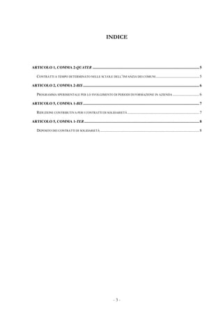- 3 -
INDICE
ARTICOLO 1, COMMA 2-QUATER .................................................................................................................5
CONTRATTI A TEMPO DETERMINATO NELLE SCUOLE DELL’INFANZIA DEI COMUNI..............................................5
ARTICOLO 2, COMMA 2-BIS ...........................................................................................................................6
PROGRAMMA SPERIMENTALE PER LO SVOLGIMENTO DI PERIODI DI FORMAZIONE IN AZIENDA ............................6
ARTICOLO 5, COMMA 1-BIS ...........................................................................................................................7
RIDUZIONE CONTRIBUTIVA PER I CONTRATTI DI SOLIDARIETÀ ............................................................................7
ARTICOLO 5, COMMA 1-TER..........................................................................................................................8
DEPOSITO DEI CONTRATTI DI SOLIDARIETÀ.........................................................................................................8
 
