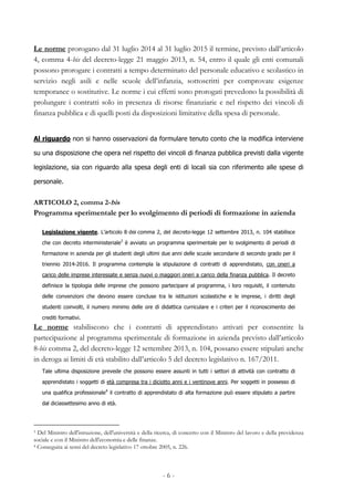- 6 -
Le norme prorogano dal 31 luglio 2014 al 31 luglio 2015 il termine, previsto dall’articolo
4, comma 4-bis del decreto-legge 21 maggio 2013, n. 54, entro il quale gli enti comunali
possono prorogare i contratti a tempo determinato del personale educativo e scolastico in
servizio negli asili e nelle scuole dell’infanzia, sottoscritti per comprovate esigenze
temporanee o sostitutive. Le norme i cui effetti sono prorogati prevedono la possibilità di
prolungare i contratti solo in presenza di risorse finanziarie e nel rispetto dei vincoli di
finanza pubblica e di quelli posti da disposizioni limitative della spesa di personale.
Al riguardo non si hanno osservazioni da formulare tenuto conto che la modifica interviene
su una disposizione che opera nel rispetto dei vincoli di finanza pubblica previsti dalla vigente
legislazione, sia con riguardo alla spesa degli enti di locali sia con riferimento alle spese di
personale.
ARTICOLO 2, comma 2-bis
Programma sperimentale per lo svolgimento di periodi di formazione in azienda
Legislazione vigente. L’articolo 8-bis comma 2, del decreto-legge 12 settembre 2013, n. 104 stabilisce
che con decreto interministeriale3
è avviato un programma sperimentale per lo svolgimento di periodi di
formazione in azienda per gli studenti degli ultimi due anni delle scuole secondarie di secondo grado per il
triennio 2014-2016. Il programma contempla la stipulazione di contratti di apprendistato, con oneri a
carico delle imprese interessate e senza nuovi o maggiori oneri a carico della finanza pubblica. Il decreto
definisce la tipologia delle imprese che possono partecipare al programma, i loro requisiti, il contenuto
delle convenzioni che devono essere concluse tra le istituzioni scolastiche e le imprese, i diritti degli
studenti coinvolti, il numero minimo delle ore di didattica curriculare e i criteri per il riconoscimento dei
crediti formativi.
Le norme stabiliscono che i contratti di apprendistato attivati per consentire la
partecipazione al programma sperimentale di formazione in azienda previsto dall’articolo
8-bis comma 2, del decreto-legge 12 settembre 2013, n. 104, possano essere stipulati anche
in deroga ai limiti di età stabilito dall’articolo 5 del decreto legislativo n. 167/2011.
Tale ultima disposizione prevede che possono essere assunti in tutti i settori di attività con contratto di
apprendistato i soggetti di età compresa tra i diciotto anni e i ventinove anni. Per soggetti in possesso di
una qualifica professionale4
il contratto di apprendistato di alta formazione può essere stipulato a partire
dal diciassettesimo anno di età.
3 Del Ministro dell'istruzione, dell'università e della ricerca, di concerto con il Ministro del lavoro e della previdenza
sociale e con il Ministro dell'economia e delle finanze.
4 Conseguita ai sensi del decreto legislativo 17 ottobre 2005, n. 226.
 