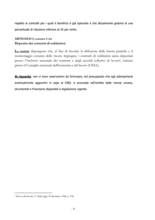 - 8 -
rispetto ai contratti per i quali il beneficio è già operante e che attualmente godono di una
percentuale di riduzione inferiore al 35 per cento.
ARTICOLO 5, comma 1-ter
Deposito dei contratti di solidarietà
La norme dispongono che, al fine di favorire la diffusione delle buone pratiche e il
monitoraggio costante delle risorse impiegate, i contratti di solidarietà siano depositati
presso l’Archivio nazionale dei contratti e degli accordi collettivi di lavoro6, istituito
presso il Consiglio nazionale dell'economia e del lavoro (CNEL).
Al riguardo, non vi sono osservazioni da formulare, nel presupposto che agli adempimenti
eventualmente aggiuntivi in capo al CNEL si provveda nell’ambito delle risorse umane,
strumentali e finanziarie disponibili a legislazione vigente.
6 Di cui all’articolo 17 della legge 30 dicembre 1986, n. 936
 