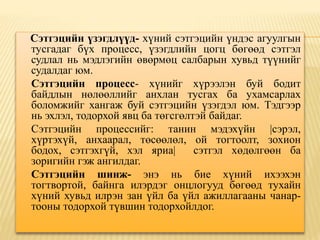 Сэтгэцийн үзэгдлүүд- хүний сэтгэцийн үндэс агуулгын
тусгадаг бүх процесс, үзэгдлийн цогц бөгөөд сэтгэл
судлал нь мэдлэгийн өвөрмөц салбарын хувьд түүнийг
судалдаг юм.
Сэтгэцийн процесс- хүнийг хүрээлэн буй бодит
байдлын нөлөөллийг анхлан тусгах ба ухамсарлах
боломжийг хангаж буй сэтгэцийн үзэгдэл юм. Тэдгээр
нь эхлэл, тодорхой явц ба төгсгөлтэй байдаг.
Сэтгэцийн процессийг: танин мэдэхүйн |сэрэл,
хүртэхүй, анхаарал, төсөөлөл, ой тогтоолт, зохион
бодох, сэтгэхгүй, хэл яриа| сэтгэл хөдөлгөөн ба
зоригийн гэж ангилдаг.
Сэтгэцийн шинж- энэ нь бие хүний ихээхэн
тогтвортой, байнга илэрдэг онцлогууд бөгөөд тухайн
хүний хувьд илрэн зан үйл ба үйл ажиллагааны чанар-
тооны тодорхой түвшин тодорхойлдог.
 