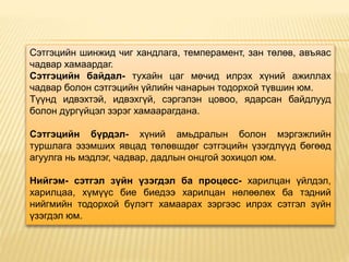 Сэтгэцийн шинжид чиг хандлага, темперамент, зан төлөв, авъяас
чадвар хамаардаг.
Сэтгэцийн байдал- тухайн цаг мөчид илрэх хүний ажиллах
чадвар болон сэтгэцийн үйлийн чанарын тодорхой түвшин юм.
Түүнд идвэхтэй, идвэхгүй, сэргэлэн цовоо, ядарсан байдлууд
болон дургүйцэл зэрэг хамаарагдана.
Сэтгэцийн бүрдэл- хүний амьдралын болон мэргэжлийн
туршлага эзэмших явцад төлөвшдөг сэтгэцийн үзэгдлүүд бөгөөд
агуулга нь мэдлэг, чадвар, дадлын онцгой зохицол юм.
Нийгэм- сэтгэл зүйн үзэгдэл ба процесс- харилцан үйлдэл,
харилцаа, хүмүүс бие биедээ харилцан нөлөөлөх ба тэдний
нийгмийн тодорхой бүлэгт хамаарах зэргээс илрэх сэтгэл зүйн
үзэгдэл юм.
 