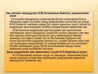 Зан үйлийг зохицуулах И.М.Сеченовын байгаль шинжлэлийн
онол
Сэтгэцийн амьдралын ухамсартай болон ухамсаргүй бүхэл
үйлдлүүд гарал үүслийн хувьд рефлексийн шинжтэй гэж үзээд
И.М.Сеченов механик хариу бус,харин дохионы үүрэг гүйцэтгэх
мэдрэхүйн эрхтэнүүдийн холбоо уялдаа бүхий хөдөлгөөн юм.
И.М.Сеченов мэдрэхүйн эрхтэнүүдийн үйл ажиллагааг
тайлбарлах шинэ хандлагыг үндэслэн хүлээн авуурын үйл явц
бол задлан ялгагчдын бүхэллэг цогц механизмын зөвхөн
дохионы тал,харин нөгөө тал нь булчингаас бүрдэнэ гэж
үзсэн.Булчингийн мэдрэмж дохион нь тухайн орчины орон зай
цаг хугацааны мэдээллийн эх үүсвэр бөгөөд энэ нь сэтгэхүйн
энгийн хэлбэрийн суурь болж онтогенезийн явцад танин
мэдэхүйн дээд хэлбэрийг үүсгэдэг.
Дээд мэдрэлийн үйл ажилгааны тухай И.П.Павловын онол;
И.П.Павловийн онолын үндэс нь эволюци –биологийн буюу
дасан зохицох утгаар бие махбодийн рефлексийн өөрийгөө
зохицуулах төсөөлөл юм.
 