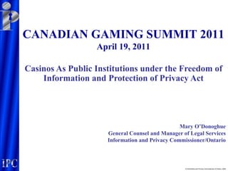 CANADIAN GAMING SUMMIT 2011
                  April 19, 2011

Casinos As Public Institutions under the Freedom of
    Information and Protection of Privacy Act




                                                Mary O’Donoghue
                     General Counsel and Manager of Legal Services
                     Information and Privacy Commissioner/Ontario



                                                  © Information and Privacy Commissioner of Ontario, 2006
 