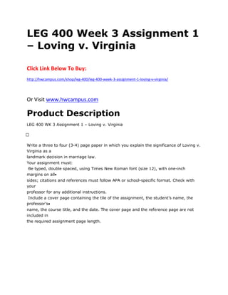 LEG 400 Week 3 Assignment 1
– Loving v. Virginia
Click Link Below To Buy:
http://hwcampus.com/shop/leg-400/leg-400-week-3-assignment-1-loving-v-virginia/
Or Visit www.hwcampus.com
Product Description
LEG 400 WK 3 Assignment 1 – Loving v. Virginia
 
Write a three to four (3-4) page paper in which you explain the significance of Loving v.
Virginia as a
landmark decision in marriage law.
Your assignment must:
Be typed, double spaced, using Times New Roman font (size 12), with one-inch
margins on all
sides; citations and references must follow APA or school-specific format. Check with
your
professor for any additional instructions.
Include a cover page containing the tile of the assignment, the student’s name, the
professor’s
name, the course title, and the date. The cover page and the reference page are not
included in
the required assignment page length.
 