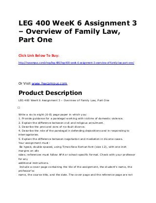 LEG 400 WeeK 6 Assignment 3
– Overview of Family Law,
Part One
Click Link Below To Buy:
http://hwcampus.com/shop/leg-400/leg-400-week-6-assignment-3-overview-of-family-law-part-one/
Or Visit www.hwcampus.com
Product Description
LEG 400 WeeK 6 Assignment 3 – Overview of Family Law, Part One
 
Write a six to eight (6-8) page paper in which you:
1. Provide guidance for a paralegal working with victims of domestic violence.
2. Explain the difference between civil and religious annulment.
3. Describe the pros and cons of no-fault divorce.
4. Describe the role of the paralegal in defending depositions and in responding to
interrogatories.
5. Explain the difference between negotiation and mediation in divorce cases.
Your assignment must:
Be typed, double spaced, using Times New Roman font (size 12), with one-inch
margins on all
sides; references must follow APA or school-specific format. Check with your professor
for any
additional instructions.
Include a cover page containing the tile of the assignment, the student’s name, the
professor’s
name, the course title, and the date. The cover page and the reference page are not
 