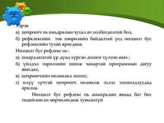Хэрэв
а) цочроогч нь амьдралын чухал ач холбогдолтой бол,
б) рефклексийн төв хөөрөлийн байдалтай үед нөхцөлт бус
рефлексийн тухай яригдана.
Нөхцөлт бус рефлекс нь :
a) шаардлагатай үр дүнд хүрсэн дохиог хүлээн авах ;
б) үйлдэл төрөлхийн шинж чанартай программын дагуу
явагдах;
в) цочроогчийн нөлөөлөл зогсох;
г) илүү хүчтэй цочроогч нөлөөлж эхлэх тохиолдлуудад
арилна.
Нөхцөлт бус рефлекс нь амьпралын явцад бат бөх
төдийлөн их өөрчилөгдөж хувьсахгүй
 