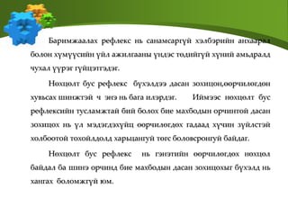 Баримжаалах рефлекс нь санамсаргүй хэлбэрийн анхаарал
болон хүмүүсийн үйл ажилгааны үндэс төдийгүй хүний амьдралд
чухал үүрэг гүйцэтгэдэг.
Нөхцөлт бус рефлекс бүхэлдээ дасан зохицон,өөрчилөгдөн
хувьсах шинжтэй ч энэ нь бага илэрдэг. Иймээс нөхцөлт бус
рефлексийн тусламжтай бий болох бие махбодын орчинтой дасан
зохицох нь үл мэдэгдэхүйц өөрчилөгдөх гадаад хүчин зүйлстэй
холбоотой тохойлдолд харьцангуй төгс боловсронгуй байдаг.
Нөхцөлт бус рефлекс нь гэнэтийн өөрчилөгдөх нөхцөл
байдал ба шинэ орчинд бие махбодын дасан зохицохыг бүхэлд нь
хангах боломжгүй юм.
 